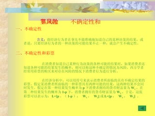 第 八节  不确定性和风险  一、不确定性 含义： 指经济行为者在事先不能准确地知道自己的某种决策的结果，或者说，只要经济行为者的一种决策的可能结果不止一种，就会产生不确定性。 二、不确定性和彩票 在消费者知道自己某种行为决策的各种可能的结果时，如果消费者还知道各种可能的结果发生的概率，则可以称这种不确定的情况为风险。西方学者经常用彩票的购买来对存在风险的情况下消费者行为进行分析。 在经济分析中，可以用符号来表示消费者所面临的具有不确定结果的彩票。假定某消费者所面临的一种彩票具有两种可能的结果，这两种结果不会同时发生。假定在第一种结果发生概率为 p 下消费者拥有的货币财富量为 W 1 ，在第二种结果发生的概率为 1-p 下，消费者拥有的货币财富量为 W 2 ，于是，这张彩票可以表示为： L=[p ，（ 1-p ）；  W 1 ，  W 2 ] 或 L=[p ；  W 1 ，  W 2 ]  。 