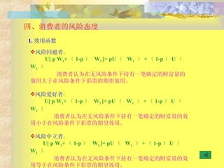 四、消费者的风险态度 风险回避者 ：  U[ p W 1 + （ 1-p ）  W 2  ] >  pU （  W 1   ） + （ 1-p ） U （  W 2   ） 消费者认为在无风险条件下持有一笔确定的财富量的效用大于在风险条件下彩票的期望效用。 风险爱好者 ：  U[ p W 1 + （ 1-p ）  W 2  ] <  pU （  W 1   ） + （ 1-p ） U （  W 2   ） 消费者认为在无风险条件下持有一笔确定的财富量的效用小于在风险条件下彩票的期望效用。 风险中立者 ：  U[ p W 1 + （ 1-p ）  W 2  ] =  pU （  W 1   ） + （ 1-p ） U （  W 2   ） 消费者认为在无风险条件下持有一笔确定的财富量的效用等于在风险条件下彩票的期望效用。 1. 效用函数 