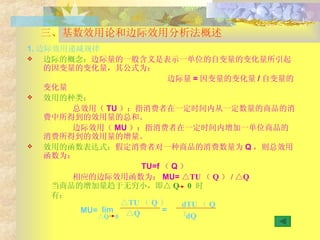 三、基数效用论和边际效用分析法概述 1. 边际效用递减规律 边际的概念： 边际量的一般含义是表示一单位的自变量的变化量所引起的因变量的变化量，其公式为： 边际量 = 因变量的变化量 / 自变量的变化量 效用的种类： 总效用（ TU ）：指消费者在一定时间内从一定数量的商品的消费中所得到的效用量的总和。 边际效用（ MU ）：指消费者在一定时间内增加一单位商品的消费所得到的效用量的增量。 效用的函数表达式： 假定消费者对一种商品的消费数量为 Q ，则总效用函数为： TU=f （ Q ） 相应的边际效用函数为： MU=  △TU （ Q ） / △Q 当商品的增加量趋于无穷小，即△ Q  0  时有： MU= lim △ Q 0 △ TU （ Q ） △ Q = dTU （ Q ） dQ 