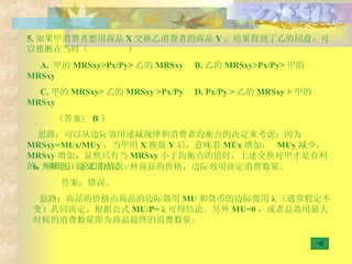 5. 如果甲消费者想用商品 X 交换乙消费者的商品 Y ，结果得到了乙的同意，可以推断在当时（  ） A.  甲的 MRSxy >Px/Py> 乙的 MRSxy  B. 乙的 MRSxy >Px/Py> 甲的 MRSxy  C. 甲的 MRSxy > 乙的 MRSxy  >Px/Py  D .  Px/Py > 乙的 MRSxy  > 甲的 MRSxy （答案： B ） 思路：可以从边际效用递减规律和消费者均衡点的决定来考虑：因为 MRSxy=MUx/MUy ，当甲用 X 换取 Y 后，意味着 MUx 增加，  MUy 减少，  MRSxy 增加，显然只有当 MRSxy 小于均衡点的值时，上述交换对甲才是有利的，同理可讨论乙的情况。 6. 判断题：总效用决定一种商品的价格，边际效用决定消费数量。 答案：错误。 思路：商品的价格由商品的边际效用 MU 和货币的边际效用 λ （通常假定不变）共同决定。根据公式 MU/P=  λ 可得结论。另外 MU=0 ，或者总效用最大时候的消费数量即为商品最终的消费数量。 