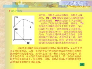 效用的曲线 如左图，横轴表示商品的数量，纵轴表示效用量， TU 、 MU 曲线分别表示总效用曲线和边际效用曲线。 MU 曲线是向右下方倾斜的，它反映了边际效用递减规律，相应地， TU 曲线是以递减的速率先上升后下降的。当边际效用为正值时，总效用曲线呈上升曲线；当边际效用递减为零时，总效用曲线达到最高点；当边际效用曲线递减为负值时，总效用曲线程下降趋势。从数学意义上讲，如果效用曲线是连续的，则每一消费量上的边际效用值就是总效用曲线上相应的点斜率。 边际效用递减的原因是随着相同消费品的连续增加，从人的生理和心理的角度讲，从每一单位消费品中所感受到的满足程度和对重复刺激的反映程度是递减的，还可以是由于在一种商品具有几种用途时，消费者总是将第一单位的消费品用在最重要的用途上，第二单位的消费品用在次重要的用途上，如此等等。这样，消费品的边际效用便随着消费品的用途重要性的下降而递减。 