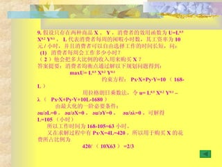9. 假设只存在两种商品 X 、 Y ，消费者的效用函数为 U=L 0.5  X 0.2  Y 0.1 ， L 代表消费者每周的闲暇小时数，其工资率为 10 元 / 小时，并且消费者可以自由选择工作的时间长短，问： (1)  消费者每周会工作多少小时？ （ 2 ）他会把多大比例的收入用来购买 X ？ 答案提要：消费者均衡点通过解以下规划问题得到： maxU= L 0.5  X 0.2  Y 0.1 约束方程： Px·X+Py·Y=10 （ 168-L ） 用拉格朗日乘数法，令 u= L 0.5  X 0.2  Y 0.1  – λ （  Px·X+Py·Y+10L-1680 ） 由最大化的一阶必要条件：  әu/әL=0 ， әu/әX=0 ， әu/әY=0 ，  әu/әλ=0 ，可解得 L=105 （小时） 所以工作时间为 168-105=63 小时。 又在求解过程中有 Px·X=4L=420 ，所以用于购买 X 的花费所占比例为 420/ （ 10X63 ） =2/3 