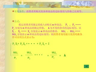 公式： 假定消费者用既定的收入 I 购买 n 种商品，  P 1  、 P 2  ……   P n 分别为 n 种商品的既定价格，  λ 为不变的货币的边际效用，以 X 1 、 X 2  ……   X n 分别表示 n 种商品的数量，  MU 1   、 MU 2  ……   MU n 分别表示 n 种商品的边际效用，则 消费者效用最大化的均衡条件可以用公式表示为： 实现条件： 消费者所购买的各种商品的边际效用与价格之比相等。 P 1  X 1 + P 2  X 2  + ··· +  P n  X n  = I MU 1 MU 2 MU n P 1 P 2 = = ··· = = P n λ 