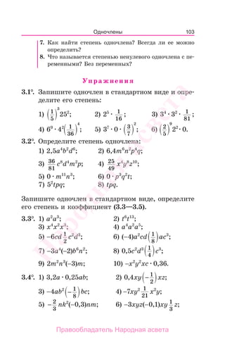 103
7. Как найти степень одночлена? Всегда ли ее можно
определить?
8. Что называется степенью ненулевого одночлена с пе-
ременными? Без переменных?
Упражнения
3.1°. Запишите одночлен в стандартном виде и опре-
делите его степень:
1) 1
5
3
252
; 2) 25 1
16
; 3) 34
32 1
81
;
4) 69
42 1
36
4
; 5) 37
0 3
7
2
; 6) 2
5
9
22
0.
3.2°. Определите степень одночлена:
1) 2,5а4
b2
d6
; 2) 6,4m6
n2
p4
q;
3) 36
81
c8
d4
m2
p; 4) 25
49
x4
y8
z10
;
5) 0 m11
n3
; 6) 0 p3
q2
t;
7) 52
tpq; 8) tpq.
Запишите одночлен в стандартном виде, определите
его степень и коэффициент (3.3—3.5).
3.3°. 1) a2
a3
; 2) t6
t13
;
3) x4
x2
x3
; 4) a4
a2
a5
;
5) −6cd 1
2
c2
d3
; 6) (−4)a2
cd 1
8
ac3
;
7) −3a4
(−2)b6
n2
; 8) 0,5c2
d3 1
4
c3
;
9) 2m2
n3
(−3)m; 10) −x2
y2
xc 0,36.
3.4°. 1) 3,2a 0,25ab; 2) 0,4xy − 1
2
xz;
3) −4ab2
− 1
8
bc; 4) −7xy2 1
21
x2
y;
5) − 2
3
nk2
(−0,3)nm; 6) −3xyz(−0,1)xy 1
3
z;
Одночлены
Народная
асвета
Правообладатель Народная асвета
 
