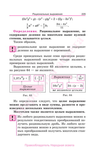 229
(3х2
у3
+ у) − (х2
−у)у2
+ 2 + (2у − 3х7
)2
;
1
3
1
7
3 2
a ab b+ − ;
3 4
11
2
m n−
.
Определение. Рациональное выражение, не
содержащее деления на многочлен выше нулевой
степени, называется целым.
Таким образом,
рациональное целое выражение не содержит
деления на выражение с переменной.
Среди приведенных выше семи примеров рацио-
нальных выражений последние четыре являются
примерами целых выражений.
Выражения на рисунке 63 являются целыми, а
на рисунке 64 — не являются.
Рис. 63 Рис. 64
Из определения следует, что целое выражение
можно представить в виде суммы, разности и про-
изведения нескольких многочленов.
Многочлен также является целым выражением.
Из любого рационального выражения можно в
результате тождественных преобразований по-
лучить рациональную дробь. Из любого цело-
го выражения можно в результате тождествен-
ных преобразований получить многочлен стан-
дартного вида.
Рациональные выражения
Народная
асвета
Правообладатель Народная асвета
 