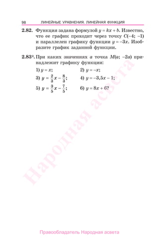 98 ЛИНЕЙНЫЕ УРАВНЕНИЯ. ЛИНЕЙНАЯ ФУНКЦИЯ
2.82. Функция задана формулой у = kx + b. Известно,
что ее график проходит через точку С(−4; −1)
и параллелен графику функции у = −3х. Изоб-
разите график заданной функции.
2.83*. При каких значениях а точка М(a; −2a) при-
надлежит графику функции:
1) у = х; 2) у = −х;
3) y x= −2
3
8
3
; 4) у = −3,5х − 1;
5) y x= −3
5
7
5
; 6) у = 8х + 6?
Народная
асвета
Правообладатель Народная асвета
 