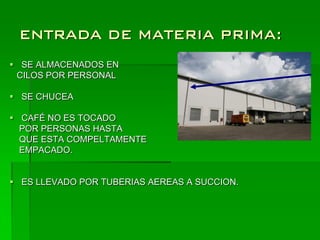 ENTRADA DE MATERIA PRIMA:
 SE ALMACENADOS EN
 CILOS POR PERSONAL

 SE CHUCEA

 CAFÉ NO ES TOCADO
  POR PERSONAS HASTA
  QUE ESTA COMPELTAMENTE
  EMPACADO.


 ES LLEVADO POR TUBERIAS AEREAS A SUCCION.
 