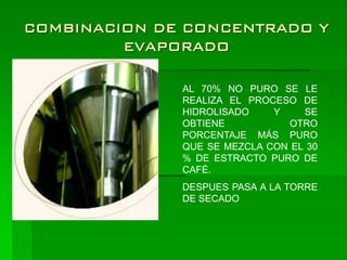 COMBINACION DE CONCENTRADO Y
         EVAPORADO

              AL 70% NO PURO SE LE
              REALIZA EL PROCESO DE
              HIDROLISADO    Y    SE
              OBTIENE           OTRO
              PORCENTAJE MÁS PURO
              QUE SE MEZCLA CON EL 30
              % DE ESTRACTO PURO DE
              CAFÉ.
              DESPUES PASA A LA TORRE
              DE SECADO
 