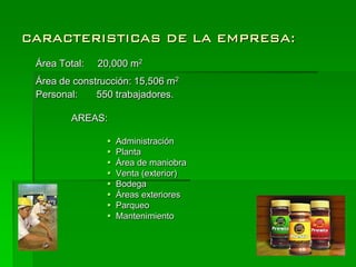 CARACTERISTICAS DE LA EMPRESA:
 Área Total:   20,000 m2
 Área de construcción: 15,506 m2
 Personal:    550 trabajadores.

         AREAS:

                   Administración
                   Planta
                   Área de maniobra
                   Venta (exterior)
                   Bodega
                   Áreas exteriores
                   Parqueo
                   Mantenimiento
 