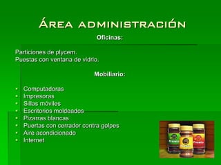 Área administración
                             Oficinas:

Particiones de plycem.
Puestas con ventana de vidrio.

                             Mobiliario:

   Computadoras
   Impresoras
   Sillas móviles
   Escritorios moldeados
   Pizarras blancas
   Puertas con cerrador contra golpes
   Aire acondicionado
   Internet
 