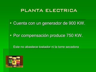 PLANTA ELECTRICA

 Cuenta con un generador de 900 KW.

 Por compensación produce 750 KW.

 Este no abastece tostador ni la torre secadora
 