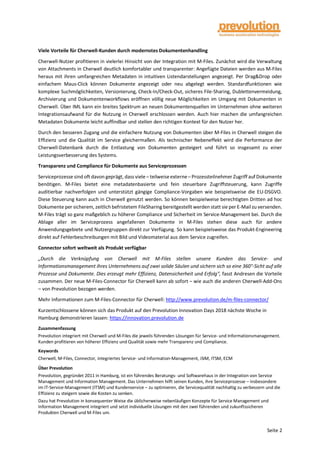 Seite 2
Viele Vorteile für Cherwell-Kunden durch modernstes Dokumentenhandling
Cherwell-Nutzer profitieren in vielerlei Hinsicht von der Integration mit M-Files. Zunächst wird die Verwaltung
von Attachments in Cherwell deutlich komfortabler und transparenter: Angefügte Dateien werden aus M-Files
heraus mit ihren umfangreichen Metadaten in intuitiven Listendarstellungen angezeigt. Per Drag&Drop oder
einfachem Maus-Click können Dokumente angezeigt oder neu abgelegt werden. Standardfunktionen wie
komplexe Suchmöglichkeiten, Versionierung, Check-In/Check-Out, sicheres File-Sharing, Dublettenvermeidung,
Archivierung und Dokumentenworkflows eröffnen völlig neue Möglichkeiten im Umgang mit Dokumenten in
Cherwell. Über IML kann ein breites Spektrum an neuen Dokumentenquellen im Unternehmen ohne weiteren
Integrationsaufwand für die Nutzung in Cherwell erschlossen werden. Auch hier machen die umfangreichen
Metadaten Dokumente leicht auffindbar und stellen den richtigen Kontext für den Nutzer her.
Durch den besseren Zugang und die einfachere Nutzung von Dokumenten über M-Files in Cherwell steigen die
Effizienz und die Qualität im Service gleichermaßen. Als technischer Nebeneffekt wird die Performance der
Cherwell-Datenbank durch die Entlastung von Dokumenten gesteigert und führt so insgesamt zu einer
Leistungsverbesserung des Systems.
Transparenz und Compliance für Dokumente aus Serviceprozessen
Serviceprozesse sind oft davon geprägt, dass viele – teilweiseexterne– Prozessteilnehmer Zugriff auf Dokumente
benötigen. M-Files bietet eine metadatenbasierte und fein steuerbare Zugriffsteuerung, kann Zugriffe
auditierbar nachverfolgen und unterstützt gängige Compliance-Vorgaben wie beispielsweise die EU-DSGVO.
Diese Steuerung kann auch in Cherwell genutzt werden. So können beispielweise berechtigten Dritten ad hoc
Dokumente per sicherem, zeitlich befristetem FileSharing bereitgestellt werden statt sie per E-Mail zu versenden.
M-Files trägt so ganz maßgeblich zu höherer Compliance und Sicherheit im Service-Management bei. Durch die
Ablage aller im Serviceprozess angefallenen Dokumente in M-Files stehen diese auch für andere
Anwendungsgebiete und Nutzergruppen direkt zur Verfügung. So kann beispielsweise das Produkt-Engineering
direkt auf Fehlerbeschreibungen mit Bild und Videomaterial aus dem Service zugreifen.
Connector sofort weltweit als Produkt verfügbar
„Durch die Verknüpfung von Cherwell mit M-Files stellen unsere Kunden das Service- und
Informationsmanagement ihres Unternehmens auf zwei solide Säulen und sichern sich so eine 360°-Sicht auf alle
Prozesse und Dokumente. Dies erzeugt mehr Effizienz, Datensicherheit und Erfolg", fasst Andresen die Vorteile
zusammen. Der neue M-Files-Connector für Cherwell kann ab sofort – wie auch die anderen Cherwell-Add-Ons
– von Prevolution bezogen werden.
Mehr Informationen zum M-Files-Connector für Cherwell: http://www.prevolution.de/m-files-connector/
Kurzentschlossene können sich das Produkt auf den Prevolution Innovation Days 2018 nächste Woche in
Hamburg demonstrieren lassen: https://innovation.prevolution.de
Zusammenfassung
Prevolution integriert mit Cherwell und M-Files die jeweils führenden Lösungen für Service- und Informationsmanagement.
Kunden profitieren von höherer Effizienz und Qualität sowie mehr Transparenz und Compliance.
Keywords
Cherwell, M-Files, Connector, integriertes Service- und Information-Management, iSIM, ITSM, ECM
Über Prevolution
Prevolution, gegründet 2011 in Hamburg, ist ein führendes Beratungs- und Softwarehaus in der Integration von Service
Management und Information Management. Das Unternehmen hilft seinen Kunden, ihre Serviceprozesse – insbesondere
im IT-Service-Management (ITSM) und Kundenservice – zu optimieren, die Servicequalität nachhaltig zu verbessern und die
Effizienz zu steigern sowie die Kosten zu senken.
Dazu hat Prevolution in konsequenter Weise die üblicherweise nebenläufigen Konzepte für Service Management und
Information Management integriert und setzt individuelle Lösungen mit den zwei führenden und zukunftssicheren
Produkten Cherwell und M-Files um.
 