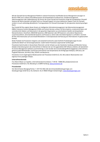 Seite 3
Mit der Cherwell-Service-Management-Plattform realisiert Prevolution hochflexible Service-Management-Lösungen im
Bereich ITSM und in anderen Geschäftsprozessen wie beispielsweise Kundenservice, Schadensmanagement,
Ideenmanagement oder Fallbearbeitung. Als Partner der ersten Stunde hat Prevolution einige der komplexesten Cherwell-
Systeme der Welt entwickelt und bietet nicht nur Cherwell-Support mit einem dedizierten Support-Team für Cherwell,
sondern ist auch vollständig akkreditierter Trainingsanbieter für Cherwell-Schulungen für den gesamten deutschsprachigen
Raum.
Das Produkt M-Files ergänzt diesen Ansatz um intelligentes Informationsmanagement, das Dokumentenmanagement
(DMS), Enterprise-Content-Management (ECM) und Content-Services umfasst. M-Files erlaubt es, strukturierte Daten und
unstrukturierte Dateien und Dokumente in der gesamten Organisation aus verschiedenen Quellen wie beispielweise
Netzwerkordnern, SharePoint, DMS/ECM-Systemen, CRM-Systemen oder ERP-Systemen und anderen Repositories
zusammenzuführen, ohne bestehende Systeme und Prozesse zu stören oder eine Datenmigration zu erfordern. So bricht
M-Files Informationssilos auf und erlaubt Mitarbeitern in Serviceprozessen die Nutzung von Informationen im gewünschten
Kontext.
Beide Produkte hat Prevolution integriert und entwickelt technische sowie fachliche Produktergänzungen für den
spezifischen Bedarf von Serviceorganisationen. Zudem bietet Prevolution angrenzende Fachlösungen.
Prevolution berät Kunden in Deutschland, Österreich und der Schweiz aus den Standorten Hamburg und München heraus.
Globale Unterstützung kann das Unternehmen im Rahmen der von ihm gegründeten BAT-Alliance anbieten, die Spezialisten
für Service-Management weltweit zusammenbringt. Zu den Kunden des branchenübergreifend engagierten Unternehmens
gehören große Mittelständler und Konzernunternehmen wie beispielsweise die Klinikgruppe Asklepios, CWS boco, der
Flughafen München, die HHLA, Otto, SYZYGY und Wüstenrot.
Prevolution ist ein eingetragenes Markenzeichen der Prevolution GmbH & Co. KG. Alle anderen Warenzeichen sind
Eigentum ihrer jeweiligen Inhaber.
Unternehmenskontakt
Frau Maren Meyer zur Capellen, Unternehmenskommunikation, T +49 40 - 73088 200, pr[at]prevolution.de
Prevolution GmbH & Co. KG, Messberg 4, D-20095 Hamburg, www.prevolution.de
Pressekontakt
Herr Bernd Hoeck, Managing Partner, T +49 7721 9461 220, bernd.hoeck[at]bloodsugarmagic.com
bloodsugarmagic GmbH & Co. KG, Gerberstr. 63, D-78050 Villingen-Schwenningen, www.bloodsugarmagic.com
 