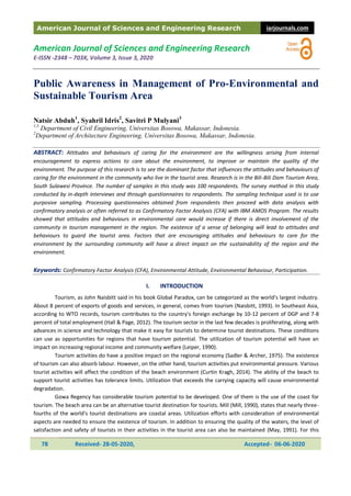 American Journal of Sciences and Engineering Research iarjournals.com
78 Received- 28-05-2020, Accepted- 06-06-2020
American Journal of Sciences and Engineering Research
E-ISSN -2348 – 703X, Volume 3, Issue 3, 2020
Public Awareness in Management of Pro-Environmental and
Sustainable Tourism Area
Natsir Abduh1
, Syahril Idris2
, Savitri P Mulyani3
1,3
Department of Civil Engineering, Universitas Bosowa, Makassar, Indonesia.
2
Department of Architecture Engineering, Universitas Bosowa, Makassar, Indonesia.
ABSTRACT: Attitudes and behaviours of caring for the environment are the willingness arising from internal
encouragement to express actions to care about the environment, to improve or maintain the quality of the
environment. The purpose of this research is to see the dominant factor that influences the attitudes and behaviours of
caring for the environment in the community who live in the tourist area. Research is in the Bili-Bili Dam Tourism Area,
South Sulawesi Province. The number of samples in this study was 100 respondents. The survey method in this study
conducted by in-depth interviews and through questionnaires to respondents. The sampling technique used is to use
purposive sampling. Processing questionnaires obtained from respondents then proceed with data analysis with
confirmatory analysis or often referred to as Confirmatory Factor Analysis (CFA) with IBM AMOS Program. The results
showed that attitudes and behaviours in environmental care would increase if there is direct involvement of the
community in tourism management in the region. The existence of a sense of belonging will lead to attitudes and
behaviours to guard the tourist area. Factors that are encouraging attitudes and behaviours to care for the
environment by the surrounding community will have a direct impact on the sustainability of the region and the
environment.
Keywords: Confirmatory Factor Analysis (CFA), Environmental Attitude, Environmental Behaviour, Participation.
I. INTRODUCTION
Tourism, as John Naisbitt said in his book Global Paradox, can be categorized as the world's largest industry.
About 8 percent of exports of goods and services, in general, comes from tourism (Naisbitt, 1993). In Southeast Asia,
according to WTO records, tourism contributes to the country's foreign exchange by 10-12 percent of DGP and 7-8
percent of total employment (Hall & Page, 2012). The tourism sector in the last few decades is proliferating, along with
advances in science and technology that make it easy for tourists to determine tourist destinations. These conditions
can use as opportunities for regions that have tourism potential. The utilization of tourism potential will have an
impact on increasing regional income and community welfare (Leiper, 1990).
Tourism activities do have a positive impact on the regional economy (Sadler & Archer, 1975). The existence
of tourism can also absorb labour. However, on the other hand, tourism activities put environmental pressure. Various
tourist activities will affect the condition of the beach environment (Curtin Kragh, 2014). The ability of the beach to
support tourist activities has tolerance limits. Utilization that exceeds the carrying capacity will cause environmental
degradation.
Gowa Regency has considerable tourism potential to be developed. One of them is the use of the coast for
tourism. The beach area can be an alternative tourist destination for tourists. Mill (Mill, 1990), states that nearly three-
fourths of the world's tourist destinations are coastal areas. Utilization efforts with consideration of environmental
aspects are needed to ensure the existence of tourism. In addition to ensuring the quality of the waters, the level of
satisfaction and safety of tourists in their activities in the tourist area can also be maintained (May, 1991). For this
 