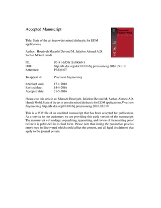 Accepted Manuscript
Title: State of the art in powder mixed dielectric for EDM
applications
Author: Houriyeh Marashi Davoud M. Jafarlou Ahmed A.D.
Sarhan Mohd Hamdi
PII: S0141-6359(16)30069-1
DOI: http://dx.doi.org/doi:10.1016/j.precisioneng.2016.05.010
Reference: PRE 6407
To appear in: Precision Engineering
Received date: 17-1-2016
Revised date: 14-4-2016
Accepted date: 21-5-2016
Please cite this article as: Marashi Houriyeh, Jafarlou Davoud M, Sarhan Ahmed AD,
Hamdi Mohd.State of the art in powder mixed dielectric for EDM applications.Precision
Engineering http://dx.doi.org/10.1016/j.precisioneng.2016.05.010
This is a PDF file of an unedited manuscript that has been accepted for publication.
As a service to our customers we are providing this early version of the manuscript.
The manuscript will undergo copyediting, typesetting, and review of the resulting proof
before it is published in its final form. Please note that during the production process
errors may be discovered which could affect the content, and all legal disclaimers that
apply to the journal pertain.
 