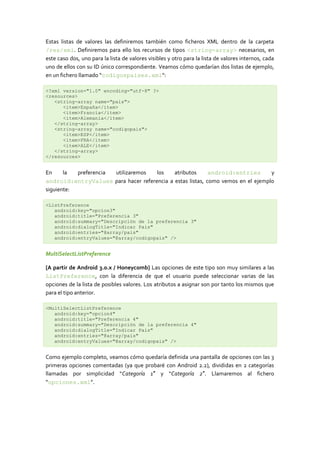 Estas listas de valores las definiremos también como ficheros XML dentro de la carpeta
/res/xml. Definiremos para ello los recursos de tipos <string-array> necesarios, en
este caso dos, uno para la lista de valores visibles y otro para la lista de valores internos, cada
uno de ellos con su ID único correspondiente. Veamos cómo quedarían dos listas de ejemplo,
en un fichero llamado “codigospaises.xml“:
<?xml version="1.0" encoding="utf-8" ?>
<resources>
<string-array name="pais">
<item>España</item>
<item>Francia</item>
<item>Alemania</item>
</string-array>
<string-array name="codigopais">
<item>ESP</item>
<item>FRA</item>
<item>ALE</item>
</string-array>
</resources>
En la preferencia utilizaremos los atributos android:entries y
android:entryValues para hacer referencia a estas listas, como vemos en el ejemplo
siguiente:
<ListPreference
android:key="opcion3"
android:title="Preferencia 3"
android:summary="Descripción de la preferencia 3"
android:dialogTitle="Indicar Pais"
android:entries="@array/pais"
android:entryValues="@array/codigopais" />
MultiSelectListPreference
[A partir de Android 3.0.x / Honeycomb] Las opciones de este tipo son muy similares a las
ListPreference, con la diferencia de que el usuario puede seleccionar varias de las
opciones de la lista de posibles valores. Los atributos a asignar son por tanto los mismos que
para el tipo anterior.
<MultiSelectListPreference
android:key="opcion4"
android:title="Preferencia 4"
android:summary="Descripción de la preferencia 4"
android:dialogTitle="Indicar Pais"
android:entries="@array/pais"
android:entryValues="@array/codigopais" />
Como ejemplo completo, veamos cómo quedaría definida una pantalla de opciones con las 3
primeras opciones comentadas (ya que probaré con Android 2.2), divididas en 2 categorías
llamadas por simplicidad “Categoría 1″ y “Categoría 2″. Llamaremos al fichero
“opciones.xml”.
 