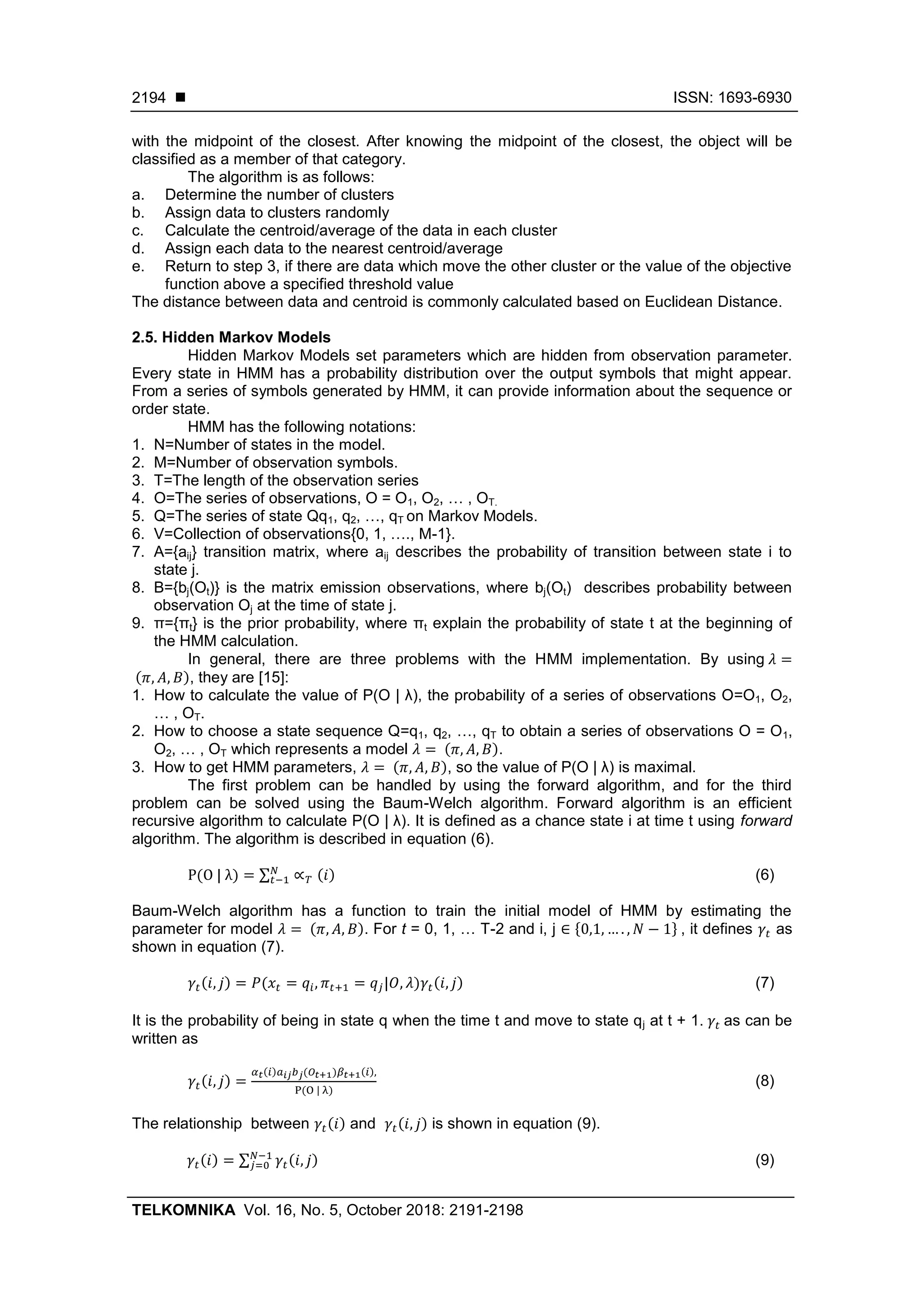  ISSN: 1693-6930
TELKOMNIKA Vol. 16, No. 5, October 2018: 2191-2198
2194
with the midpoint of the closest. After knowing the midpoint of the closest, the object will be
classified as a member of that category.
The algorithm is as follows:
a. Determine the number of clusters
b. Assign data to clusters randomly
c. Calculate the centroid/average of the data in each cluster
d. Assign each data to the nearest centroid/average
e. Return to step 3, if there are data which move the other cluster or the value of the objective
function above a specified threshold value
The distance between data and centroid is commonly calculated based on Euclidean Distance.
2.5. Hidden Markov Models
Hidden Markov Models set parameters which are hidden from observation parameter.
Every state in HMM has a probability distribution over the output symbols that might appear.
From a series of symbols generated by HMM, it can provide information about the sequence or
order state.
HMM has the following notations:
1. N=Number of states in the model.
2. M=Number of observation symbols.
3. T=The length of the observation series
4. O=The series of observations, O = O1, O2, … , OT.
5. Q=The series of state Qq1, q2, …, qT on Markov Models.
6. V=Collection of observations{0, 1, …., M-1}.
7. A={aij} transition matrix, where aij describes the probability of transition between state i to
state j.
8. B={bj(Ot)} is the matrix emission observations, where bj(Ot) describes probability between
observation Oj at the time of state j.
9. π={πt} is the prior probability, where πt explain the probability of state t at the beginning of
the HMM calculation.
In general, there are three problems with the HMM implementation. By using
( ), they are [15]:
1. How to calculate the value of P(O | λ), the probability of a series of observations O=O1, O2,
… , OT.
2. How to choose a state sequence Q=q1, q2, …, qT to obtain a series of observations O = O1,
O2, … , OT which represents a model ( ).
3. How to get HMM parameters, ( ), so the value of P(O | λ) is maximal.
The first problem can be handled by using the forward algorithm, and for the third
problem can be solved using the Baum-Welch algorithm. Forward algorithm is an efficient
recursive algorithm to calculate P(O | λ). It is defined as a chance state i at time t using forward
algorithm. The algorithm is described in equation (6).
( ) ∑ ( ) (6)
Baum-Welch algorithm has a function to train the initial model of HMM by estimating the
parameter for model ( ). For t = 0, 1, … T-2 and i, j * + , it defines as
shown in equation (7).
( ) ( ) ( ) (7)
It is the probability of being in state q when the time t and move to state qj at t + 1. as can be
written as
( )
( ) ( ) ( )
( )
(8)
The relationship between ( ) and ( ) is shown in equation (9).
( ) ∑ ( ) (9)
 