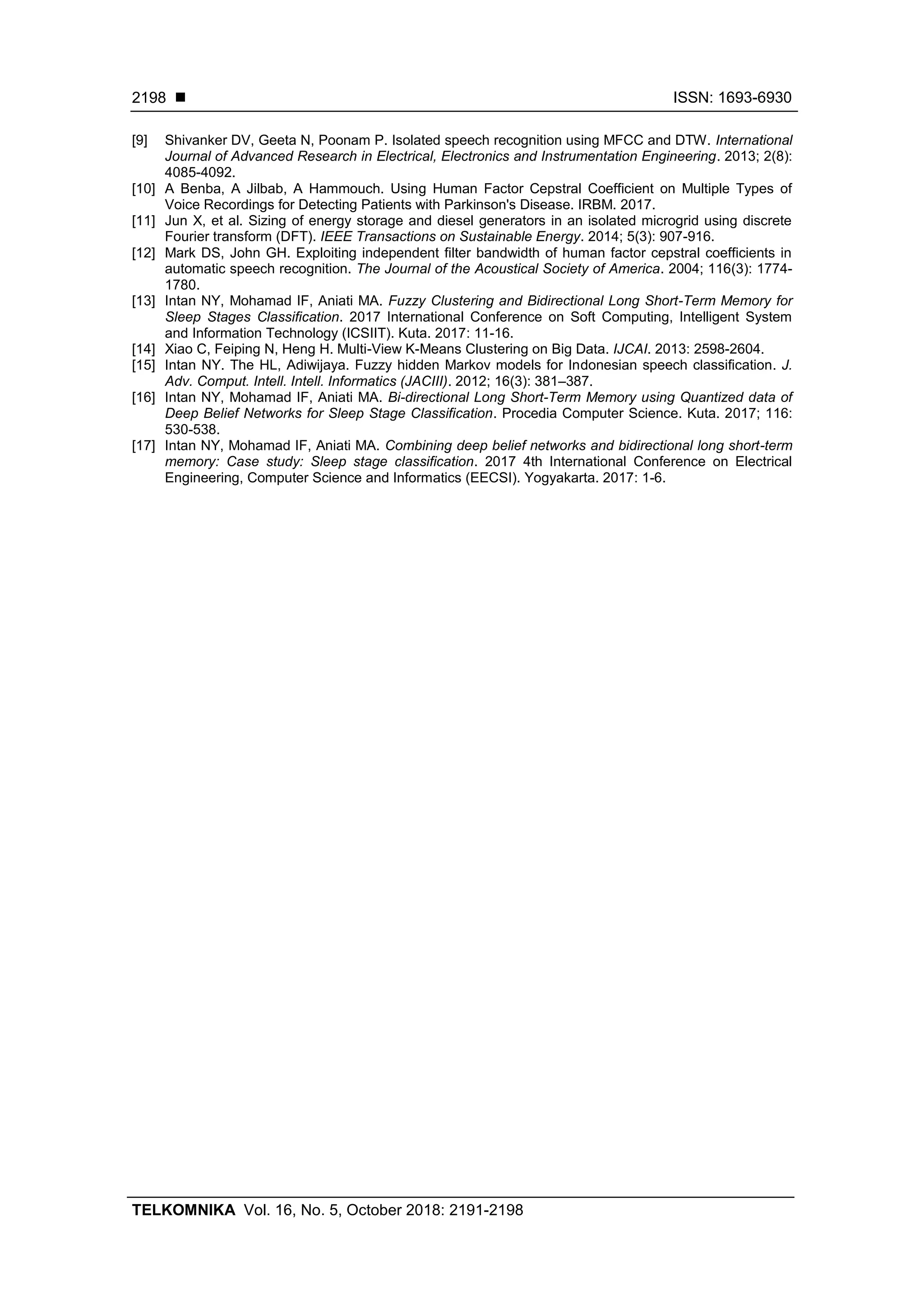  ISSN: 1693-6930
TELKOMNIKA Vol. 16, No. 5, October 2018: 2191-2198
2198
[9] Shivanker DV, Geeta N, Poonam P. Isolated speech recognition using MFCC and DTW. International
Journal of Advanced Research in Electrical, Electronics and Instrumentation Engineering. 2013; 2(8):
4085-4092.
[10] A Benba, A Jilbab, A Hammouch. Using Human Factor Cepstral Coefficient on Multiple Types of
Voice Recordings for Detecting Patients with Parkinson's Disease. IRBM. 2017.
[11] Jun X, et al. Sizing of energy storage and diesel generators in an isolated microgrid using discrete
Fourier transform (DFT). IEEE Transactions on Sustainable Energy. 2014; 5(3): 907-916.
[12] Mark DS, John GH. Exploiting independent filter bandwidth of human factor cepstral coefficients in
automatic speech recognition. The Journal of the Acoustical Society of America. 2004; 116(3): 1774-
1780.
[13] Intan NY, Mohamad IF, Aniati MA. Fuzzy Clustering and Bidirectional Long Short-Term Memory for
Sleep Stages Classification. 2017 International Conference on Soft Computing, Intelligent System
and Information Technology (ICSIIT). Kuta. 2017: 11-16.
[14] Xiao C, Feiping N, Heng H. Multi-View K-Means Clustering on Big Data. IJCAI. 2013: 2598-2604.
[15] Intan NY. The HL, Adiwijaya. Fuzzy hidden Markov models for Indonesian speech classification. J.
Adv. Comput. Intell. Intell. Informatics (JACIII). 2012; 16(3): 381–387.
[16] Intan NY, Mohamad IF, Aniati MA. Bi-directional Long Short-Term Memory using Quantized data of
Deep Belief Networks for Sleep Stage Classification. Procedia Computer Science. Kuta. 2017; 116:
530-538.
[17] Intan NY, Mohamad IF, Aniati MA. Combining deep belief networks and bidirectional long short-term
memory: Case study: Sleep stage classification. 2017 4th International Conference on Electrical
Engineering, Computer Science and Informatics (EECSI). Yogyakarta. 2017: 1-6.
 