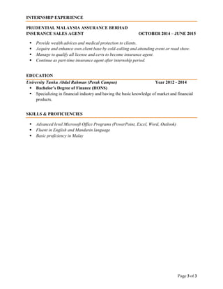 Page 3 of 3
INTERNSHIP EXPERIENCE
PRUDENTIAL MALAYSIA ASSURANCE BERHAD
INSURANCE SALES AGENT OCTOBER 2014 – JUNE 2015
 Provide wealth advices and medical protection to clients.
 Acquire and enhance own client base by cold-calling and attending event or road show.
 Manage to qualify all license and certs to become insurance agent.
 Continue as part-time insurance agent after internship period.
EDUCATION
University Tunku Abdul Rahman (Perak Campus) Year 2012 - 2014
 Bachelor’s Degree of Finance (HONS)
 Specializing in financial industry and having the basic knowledge of market and financial
products.
SKILLS & PROFICIENCIES
 Advanced level Microsoft Office Programs (PowerPoint, Excel, Word, Outlook)
 Fluent in English and Mandarin language
 Basic proficiency in Malay
 