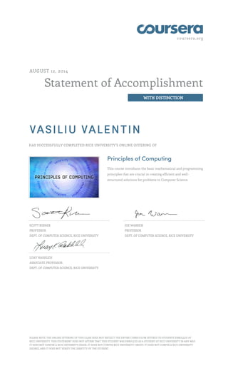 coursera.org
Statement of Accomplishment
WITH DISTINCTION
AUGUST 12, 2014
VASILIU VALENTIN
HAS SUCCESSFULLY COMPLETED RICE UNIVERSITY'S ONLINE OFFERING OF
Principles of Computing
This course introduces the basic mathematical and programming
principles that are crucial in creating efficient and well-
structured solutions for problems in Computer Science.
SCOTT RIXNER
PROFESSOR
DEPT. OF COMPUTER SCIENCE, RICE UNIVERSITY
JOE WARREN
PROFESSOR
DEPT. OF COMPUTER SCIENCE, RICE UNIVERSITY
LUAY NAKHLEH
ASSOCIATE PROFESSOR
DEPT. OF COMPUTER SCIENCE, RICE UNIVERSITY
PLEASE NOTE: THE ONLINE OFFERING OF THIS CLASS DOES NOT REFLECT THE ENTIRE CURRICULUM OFFERED TO STUDENTS ENROLLED AT
RICE UNIVERSITY. THIS STATEMENT DOES NOT AFFIRM THAT THIS STUDENT WAS ENROLLED AS A STUDENT AT RICE UNIVERSITY IN ANY WAY.
IT DOES NOT CONFER A RICE UNIVERSITY GRADE; IT DOES NOT CONFER RICE UNIVERSITY CREDIT; IT DOES NOT CONFER A RICE UNIVERSITY
DEGREE; AND IT DOES NOT VERIFY THE IDENTITY OF THE STUDENT.
 
