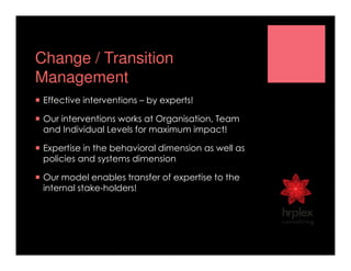 Change / Transition
Management
Effective interventions – by experts!
Our interventions works at Organisation, Team
and Individual Levels for maximum impact!
Expertise in the behavioral dimension as well as
policies and systems dimension
Our model enables transfer of expertise to the
internal stake-holders!
 