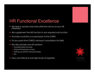 HR Functional Excellence
We help in quicker and more effective roll out of your HR
initiatives!
We supplement the HR function in any required sub-function
And also could be a co-processor to the CHRO
Or be a part-time CHRO/ advisory/ consultation for SMEs
We also provide one-off solutions
Compensation Surveys
Internal Employee surveys
Setting up systems and processes
Etc.
Very cost effective and high levels of expertise
 