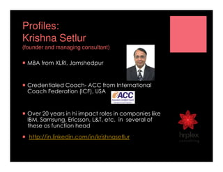 Profiles:
Krishna Setlur
(founder and managing consultant)
MBA from XLRI, Jamshedpur
Credentialed Coach- ACC from International
Coach Federation (ICF), USA
Over 20 years in hi impact roles in companies like
IBM, Samsung, Ericsson, L&T, etc. in several of
these as function head
http://in.linkedin.com/in/krishnasetlur
 