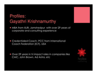 Profiles:
Gayathri Krishnamurthy
MBA from XLRI, Jamshedpur with over 29 years of
corporate and consulting experience
Credentialed Coach- PCC from International
Coach Federation (ICF), USA
Over 29 years in hi impact roles in companies like
CMC, John Brown, Ad Astra, etc
 