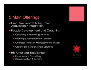 3 Main Offerings
Executive Search & Key Talent
Acquisition + Integration
People Development and Coaching
Coaching & Mentoring Services
Learning & Development Solutions
Change/ Transition Management Solutions
Organisation Effectiveness Solutions
HR Functional Excellence
Performance Consulting
Compensation & Benefits
 