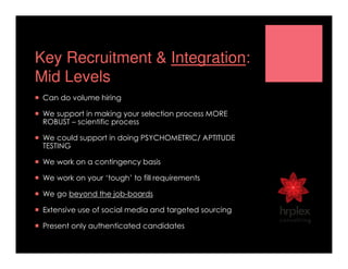Key Recruitment & Integration:
Mid Levels
Can do volume hiring
We support in making your selection process MORE
ROBUST – scientific process
We could support in doing PSYCHOMETRIC/ APTITUDE
TESTING
We work on a contingency basis
We work on your ‘tough’ to fill requirements
We go beyond the job-boards
Extensive use of social media and targeted sourcing
Present only authenticated candidates
 