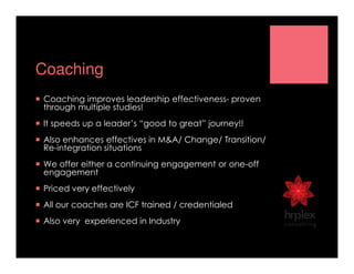 Coaching
Coaching improves leadership effectiveness- proven
through multiple studies!
It speeds up a leader’s “good to great” journey!!
Also enhances effectives in M&A/ Change/ Transition/
Re-integration situations
We offer either a continuing engagement or one-off
engagement
Priced very effectively
All our coaches are ICF trained / credentialed
Also very experienced in Industry
 