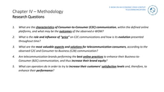 E-WOM ON AN ECONOMIC CRISIS CONTEXT
TELECOMMUNICATIONS
Chapter IV – Methodology
Research Questions
1. What are the characteristics of Consumer-to-Consumer (C2C) communication, within the defined online
platforms, and what may be the outcomes of the observed e-WOM?
2. What is the role and influence of “price” on C2C communications and how is its evolution presented
throughout time?
3. What are the most valuable aspects and solutions for telecommunication consumers, according to the
observed C2C and Consumer-to-Business (C2B) communication?
4. Are telecommunication brands performing the best online practices to enhance their Business-to-
Consumer (B2C) communication, and thus increase their brand equity?
5. What can operators do in order to try to increase their customers' satisfaction levels and, therefore, to
enhance their performance?
 