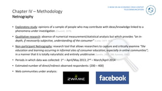E-WOM ON AN ECONOMIC CRISIS CONTEXT
TELECOMMUNICATIONS
Chapter IV – Methodology
Netnography
• Exploratory study: opinions of a sample of people who may contribute with ideas/knowledge linked to a
phenomena under investigation (Churchill, 1979).
• Qualitative research: absence of numerical measurement/statistical analysis but which provides “an in-
depth, if necessarily subjective, understanding of the consumer” (Calder 1977: 353)
• Non-participant Netnography: research tool that allows researchers to capture and critically examine “the
education and learning occurring in informal sites of consumer education, especially in online communities”;
in a manner that it is totally naturalistic and entirely unobtrusive (Sandlin, 2007: 288; Kozinets, 2002).
• Periods in which data was collected: 1st – April/May 2013; 2nd – March/April 2014
• Estimated number of direct/indirect observed respondents: {200 – 400}
• Web communities under analysis:
 