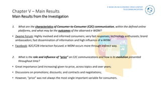 E-WOM ON AN ECONOMIC CRISIS CONTEXT
TELECOMMUNICATIONS
Chapter V – Main Results
Main Results from the Investigation
1. What are the characteristics of Consumer-to-Consumer (C2C) communication, within the defined online
platforms, and what may be the outcomes of the observed e-WOM?
• Zwame Forum: Highly involved and informed consumers; very fast responses; technology enthusiasts; brand
ambassadors; fast dissemination of information and high influence of e-WOM.
• Facebook: B2C/C2B interaction focused; e-WOM occurs more through indirect way.
2. What is the role and influence of “price” on C2C communications and how is its evolution presented
throughout time?
• Great importance (and increasing) given to price, across topics and over years;
• Discussions on promotions; discounts; and contracts and negotiations;
• However, “price” was not always the most single important variable for consumers.
 