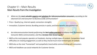 E-WOM ON AN ECONOMIC CRISIS CONTEXT
TELECOMMUNICATIONS
Chapter V – Main Results
Main Results from the Investigation
3. What are the most valuable aspects and solutions for telecommunication consumers, according to the
observed C2C and Consumer-to-Business (C2B) communication?
• Price + Quality (e.g. Internet speed; connection strength);
• Innovation; Customer Service; Bundling services in packs; and Extra benefits also pointed out.
4. Are telecommunication brands performing the best online practices to enhance their Business-to-
Consumer (B2C) communication, and thus increase their brand equity?
• MEO as the most popular operator on Facebook, sharing multiple types of content. Competitors faced
difficulties on creating engagement; as well as they shared much more limited types of content.
• MEO also as the most “humanized” and sympathetic brand while communicating with consumers.
• MEO and Vodafone use social networks for Customer Service.
 