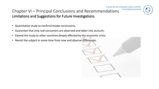 E-WOM ON AN ECONOMIC CRISIS CONTEXT
TELECOMMUNICATIONS
Chapter VI – Principal Conclusions and Recommendations
Limitations and Suggestions for Future Investigations
• Quantitative study to confirm/revoke conclusions;
• Guarantee that only real consumers are observed and taken into account;
• Extend the study to other countries deeply affected by the economic crisis;
• Revisit the subject in some time from now and observe differences.
 