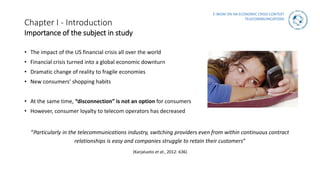 E-WOM ON AN ECONOMIC CRISIS CONTEXT
TELECOMMUNICATIONS
Chapter I - Introduction
Importance of the subject in study
• The impact of the US financial crisis all over the world
• Financial crisis turned into a global economic downturn
• Dramatic change of reality to fragile economies
• New consumers’ shopping habits
• At the same time, “disconnection” is not an option for consumers
• However, consumer loyalty to telecom operators has decreased
“Particularly in the telecommunications industry, switching providers even from within continuous contract
relationships is easy and companies struggle to retain their customers”
(Karjaluoto et al., 2012: 636)
 