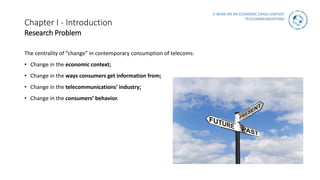 E-WOM ON AN ECONOMIC CRISIS CONTEXT
TELECOMMUNICATIONS
Chapter I - Introduction
Research Problem
The centrality of “change” in contemporary consumption of telecoms:
• Change in the economic context;
• Change in the ways consumers get information from;
• Change in the telecommunications’ industry;
• Change in the consumers’ behavior.
 