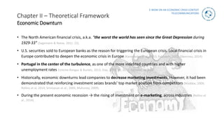 E-WOM ON AN ECONOMIC CRISIS CONTEXT
TELECOMMUNICATIONS
Chapter II – Theoretical Framework
Economic Downturn
• The North American financial crisis, a.k.a. “the worst the world has seen since the Great Depression during
1929-33” (Sagemann & Reese, 2011: 22).
• U.S. securities sold to European banks as the reason for triggering the European crisis. Local financial crisis in
Europe contributed to deepen the economic crisis in Europe (Karanikolos et al., 2013; Feldstein, 2012; Glencross, 2014).
• Portugal in the center of the turbulence, as one of the more indebted countries and with higher
unemployment rates (Ureche-Rangau & Burietz, 2013; Dias, 2012; Ali, 2012; Eurostat, 2014b).
• Historically, economic downturns lead companies to decrease marketing investments. However, it had been
demonstrated that reinforcing investment seizes brands’ top market position from competitors (Maddox, 2009;
Rollins et al, 2014; Srinivasan et al., 2005; Mahoney, 2009).
• During the present economic recession → the rising of investment on e-marketing, across industries (Rollins et
al., 2014).
 