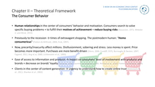 E-WOM ON AN ECONOMIC CRISIS CONTEXT
TELECOMMUNICATIONS
Chapter II – Theoretical Framework
The Consumer Behavior
• Human relationships in the center of consumers’ behavior and motivation. Consumers search to solve
specific buying problems + to fulfill their motives of achievement + reduce buying risks (Kassarjian, 1971; Webster
Jr. and Wind, 1972).
• Previously to the recession → times of extravagant shopping. The postmodern human: “Homo
consumericus” (Flatters & Willmott, 2009; Firat, 1997).
• Now, precarity/insecurity affect millions. Disillusionment, sobering and stress. Less money is spent. Price
becomes more important. Purchases are more benefit-driven (Dörre, 2006; Cundiff, 1975; Burroughs & Denton, 1997;
Faganel, 2011; Ang et al, 2000, Lichtenstein et al., 1993).
• Ease of access to information and products → impact on consumers’ level of involvement with products and
brands + decrease on brands’ loyalty (Feldman, 2002; Laurent and Kapferer, 1985; Richard et al., 2010; Flatters & Willmott, 2009).
• Clients in the center of content generation → urgency to understand how to create online trust (Kietzmann et
al., 2011; Shankar et al., 2002).
 