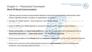 E-WOM ON AN ECONOMIC CRISIS CONTEXT
TELECOMMUNICATIONS
Chapter II – Theoretical Framework
Word-Of-Mouth Communication
• “informal, person-to-person communication between a perceived noncommercial communicator and a
receiver regarding a brand, a product, an organization, or a service” (Harrison-Walker, 2011: 63).
• Concepts of “market mavens”; “price mavenism” and “opinion leaders” (Feick & Price, 1987; Lichtenstein et al., 1993;
Chan & Misra, 1990).
• Impact of WOM and e-WOM depends on consumers’ expertise and motivations upon products (Gupta & Harris,
2010; Park & Kim, 2008).
• Virtual communities and social media platforms as “the most popular, prominent and powerful tools to
disseminate information (…) shape public opinion”; and to influence consumers (Perlmutter & Schoen, 2007;
Thompson, 2003; Senecal and Nantel, 2004; Chevalier and Mayzlin, 2006; Dellarocas, 2006).
• Brand recommendations from friends (61%) and costumer reviews (38%) are the most trusted by consumers
(Mashable, 2013).
• Brands and e-commerce sites reinforcing their presence in social networks; actively interacting with
customers; and increasing satisfaction levels (Goldenberg et al., 2012).
 