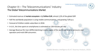 E-WOM ON AN ECONOMIC CRISIS CONTEXT
TELECOMMUNICATIONS
• Estimated revenue of market ecosystem = 1,2 billion EUR, almost 2,2% of the global GDP.
• Half the worldwide population is using mobile communications, and growing 7,6% p.a.
• Forecast of 4 billion mobile subscribers in 2018.
• In U.K., the time spent on smartphones is estimated on 128 minutes per day.
• Average Revenue Per User (APRU) declining in every region of the world due to price pressures over
operators and multi-SIM consumers.
(GSMA Wireless Intelligence & A.T. Kearney Analysis, 2013)
Chapter III – The Telecommunications’ Industry
The Global Telecommunications Market
 