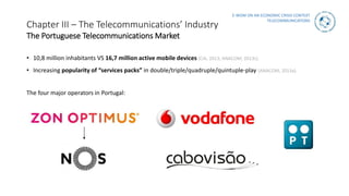 E-WOM ON AN ECONOMIC CRISIS CONTEXT
TELECOMMUNICATIONS
Chapter III – The Telecommunications’ Industry
The Portuguese Telecommunications Market
• 10,8 million inhabitants VS 16,7 million active mobile devices (CIA, 2013; ANACOM, 2013c).
• Increasing popularity of “services packs” in double/triple/quadruple/quintuple-play (ANACOM, 2013a).
The four major operators in Portugal:
 