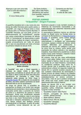 Abençoa o par com uma mão              De Santo Antônio,               Cantando pra não ficar
 Com a outra ele entorna o           São João e São Pedro,                  enfadonha
         quentão.                    Brindemos aos santos               A noite de São João
                                     Com quentão, canjica e                       .
     E viva a festa junina                 pamonha,

                                   FESTAS JUNINAS
                             "A Quadrilha" - Origem Francesa
A quadrilha brasileira tem o seu nome de uma       fenômeno popular e rural, também recebeu a
dança de salão francesa para quatro pares, a       influência do movimento nacionalista e da
"quadrille", em voga na França entre o início      sistematização dos costumes nacionais pelos
do século XIX e a Primeira Guerra Mundial. A       estudos folclóricos.
"quadrille" francesa, por sua parte, já era um     O nacionalismo folclórico marcou as ciências
desenvolvimento da "contredanse", popular          sociais no Brasil como na Europa entre os
nos meios aristocráticos franceses do século       começos do Romantismo e a Segunda Guerra
XVIII. A "contredanse" se desenvolveu a partir     Mundial. A quadrilha, como outras danças
de uma dança inglesa de origem campesina ,         brasileiras     tais    que    o  pastoril, foi
surgida provavelmente por volta do século          sistematizada e divulgada por associações
                                                   municipais, igrejas e clubes de bairros, sendo
XIII, e que se popularizara em toda a Europa
                                                   também defendida por professores e
na primeira metade do século XVIII.                praticada por alunos em colégios e escolas,
                                                   na zona rural ou urbana, como sendo uma
                                                   expressão da cultura cabocla e da república
                                                   brasileira. Esse folclorismo acadêmico e ufano
                                                   explica duma certa maneira o aspecto matuto
                                                   rígido e artificial da quadrilha.
                                                   No entanto, hoje em dia, essa artificialidade
                                                   rural é vista pelos foliões como uma atitude
                                                   lúdica, teatral e festiva, mais do que como a
                                                   expressão de um ideal folclórico, nacionalista
 Quadrilha Junina da Festa do São Pedro de         ou acadêmico qualquer. Seja como for, é
              Belém (Paraíba)                      correto afirmar que a quadrilha deve a sua
                                                   sobrevivência urbana na segunda metade do
A "quadrille" veio para o Brasil seguindo o        século XX e o grande sucesso popular atual
interesse da classe média e das elites             aos cuidados meticulosos de associações e
portuguesas e brasileiras do século XIX por tudo   clubes juninos da classe média e ao trabalho
que fosse a última moda de Paris (dos discursos    educativo de conservação e prática feito pelos
republicanos de Gambetta e Jules Ferry,            estabelecimentos do ensino primário e
passando pelas poesias de Victor Hugo e            secundário, mais do que à prática campesina
Théophile Gautier até a criação de uma academia    real, ainda que vivaz, porém quase sempre
de letras, dos belos cabelos cacheados de Sarah    desprezada pela cultura citadina.
Bernhardt até ao uso do cavanhaque).
                                                   Desde do século XIX e em contato com
Ao longo do século XIX, a quadrilha se             diferentes danças do país mais antigas, a
popularizou no Brasil e se fundiu com danças       quadrilha sofreu influências regionais, daí
brasileiras pré-existentes e teve subsequentes     surgindo muitas variantes:
evoluções (entre elas o aumento do número
                                                   • "Quadrilha Caipira" (São Paulo)
de pares e o abandono de passos e ritmos
franceses). Ainda que inicialmente adotada         • "Saruê", corruptela do termo francês
pela elite urbana brasileira, esta é uma dança         "soirée", (Brasil Central)
que teve o seu maior florescimento no Brasil       • "Baile Sifilítico" (Bahia)
rural (daí o vestuário campesino), e se tornou     • "Mana-Chica" (Rio de Janeiro)
uma dança própria dos festejos juninos,            • "Quadrilha" (Sergipe)
principalmente no Nordeste. A partir de então,     • "Quadrilha Matuta"
a quadrilha, nunca deixando de ser um
 