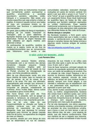 Hoje em dia, entre os instrumentos musicais        comunidades caboclas), executam diversas
que normalmente podem acompanhar a                 evoluções em pares de número variável. Em
quadrilha     encontram-se      o     acordeão     geral o par que abre o grupo é um "noivo" e
(acordeom), pandeiro, zabumba, violão,             uma "noiva", já que a quadrilha pode encenar
triângulo e o cavaquinho. Não existe uma           um casamento fictício. Esse ritual matrimonial
música específica que seja própria a todas as      da quadrilha liga-a às festas de São João
regiões. A música é aquela comum aos bailes        européias que também celebram aspirações
de roça, em compasso binário ou de                 ou uniões matrimoniais. Esse aspecto
marchinha, que favorece o cadenciamento            matrimonial juntamente com a fogueira junina
das marcações.                                     constituem os dois elementos mais presentes
Em geral, para a prática da dança é importante a   nas diferentes festas de São João da Europa.
presença de um mestre "marcante" ou                Outras danças e canções
"marcador", pois é quem determina as               No Nordeste brasileiro, o forró assim como
figurações diversas que os dançadores devem        ritmos aparentados tais que o baião, o xote,o
desenvolver. Termos de origem francesa são         reizado, o samba-de-coco e as cantigas são
ainda utilizados por alguns mestres para           danças e canções típicas das festas juninas.e
cadenciar a dança.                                 algumas vezes musicas antigas de autores
Os participantes da quadrilha, vestidos de         famosos.
matuto ou à caipira, como se diz fora do           http://pt.wikipedia.org/wiki/Festa_junina
nordeste(indumentária que se convencionou
pelo folclorismo como sendo a das

                           O SÃO JOÃO DO MANOEL JOÃO
                                       Luiz Ferreira Silva
Manoel João possuía feições arianas,               esqueceu da sua missão e só voltou para
contrastando com a cor morena dos demais           casa três dias após o parto da sua filha mais
moradores        daquela   pequena       Cidade    nova. O pior, sem o “gás”.
alagoana, Coruripe, tingidos pelo sol              Vivia de fazer tamancos, principal calçado da
escaldante tropical e pelo sal iodado do mar       maioria da população apreciado por pobres e
do Pontal, oriundos da miscigenação de             ricos, em razão da excelência do produto. Era
raças, com forte prevalência cabocla.              um artesão de mão cheia! Passava o dia a
Além da sua diferenciação racial, era uma          recortar os diversos moldes, talhando-os em
figura distinta de todos, seja na maneira de       uma madeira especial, oriunda da mata
agir, de pensar, de ver as coisas, de se           atlântica, ao tempo em que contava lorotas e
divertir e de amar. Por isso, era admirado,        atendia, sempre com muita alegria, a sua
especialmente pela energia que emanava e           clientela e visitantes que se esbaldavam com
pela facilidade de se comunicar e, até,            o seu palavreado sutil, espirituoso e sem
conquistar as pessoas, notadamente as              agressão a quem quer seja.
mulheres. Amou muitas delas; deixou outras         Uma, dentre muitas características, era comer
na saudade e gerou muitos filhos.                  muito, ou melhor, exageradamente. Gostava
Não havia tempo ruim para ele. Vivia               das coisas boas e adorava queijo, que comia
intensamente o presente, sem se apegar ao          um quilo de uma assentada só, conforme
passado e, tampouco, se preocupar com o            presenciei. Empanturrava-se de feijão, farinha
futuro. O hoje era o mais importante para ele.     e charque, sem esquecer o toucinho,
Para      se    ter   uma    idéia    da    sua    terminando com meio quilo de goiabada.
irresponsabilidade ou vibração por festas e        Por tal vida desregrada, nos vários aspectos,
noitadas, conta-se que, aos primeiros              contraiu uma doença venérea, culminando por
sintomas do nascimento de sua filha                se acometer de uma incontinência urinária,
Margarida, mais que depressa foi comprar           que o levou a viver um bom tempo, e até os
querosene para iluminar as placas naquela          seus últimos dias, de saia - uma espécie de
noite fria de junho, na expectativa da chegada     saiote, que ele mesmo confeccionava. Pela
de mais um rebento.                                sua maneira de ser e respeito que impunha,
No caminho, atraído por uma dança de coco          era visto com certa normalidade e todo mundo
que se desenrolava na rua do cassaco,
 