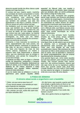 absorvia aquele homão de olhos claros e pele     especiais” do Manuel João, que recebia o
rosada com traje feminino.                       assessoramento do Luiz ferreiro, assim chamado
O curioso era que, mesmo assim, mantinha         pela sua atividade, aliás, um exímio profissional.
sua condição de macho conquistador e muitas      Seu vizinho e amigo de muitos anos.
mulheres vieram morar com ele, o que era         A cada São João, inovações iam surgindo,
uma constância, pois nenhuma delas               dando lugar também aos bonecos articulados
demorava mais de uma semana. Dizia ele,          que, através de engrenagens, movimentavam
que também era palrador, que elas não            serras, casa de farinha, dançarinos, oriundas
agüentavam o seu fogo e, portanto, tiravam o     da criatividade do melhor ferreiro da região,
time do campo em pouco tempo de jogo.            logicamente incentivado pelo tamanqueiro.
Era fantástico ouvir as suas estórias. A sua     Em 1950, deixei a terra e não mais me avistei
casa, que também era o local de trabalho,        com o Manuel João, que faleceu poucos anos
vivia cheia de espectadores. Lembro-me, aos      depois, porém ficou guardada na minha “caixa
10 anos de idade, de uma platéia assídua,        preta” essa bonita recordação da minha
que incluía meu pai, cujos papos, na maioria     infância interiorana.
das vezes, eram impróprios para crianças e, a    Assim foi o meu primeiro herói: humilde,
contragosto, eu tinha que me retirar,            simples, de muita prosa, amigo, solidário;
justamente no melhor momento da conversa –       alegre, feliz, irresponsável em alguns
sobre as aventuras amorosas.                     momentos de sua vida e muito festeiro.
Entretanto, o mais marcante na memória de        Uma figura forte, de alto astral e que só pensava
todos, especialmente dos mais jovens, era        no presente, com a concepção de viver
seu espírito festeiro, sobretudo no período de   intensamente cada momento que dispunha.
São João. Aí, ele era o máximo: enfeitava a      Tinha, pois, uma filosofia de vida muito
rua, fazia uma fogueira de mais de dois          avançada para a época. Não precisava de muita
metros cúbicos, implantava um mastro e           coisa para ser feliz e ainda passava bons fluidos
passava toda noite bebericando e assando         para os outros, sem se aperceber e, tampouco,
milho, que era distribuído para os amigos e      por querer propositadamente, mas por emanar
admiradores, pois jamais foi mesquinho e         espontaneamente vibrações positivas.
nunca teve inimigo.                              Uma grande figura que, como todos aqueles
A apoteose da festa, eram os fogos e a famosa    que por aqui passam, para cumprir uma nobre
corrida de barquinhos, aviõezinhos e bonecos     missão, não morrem jamais! Pelo menos,
que, impulsionados por foguetes, deslocavam-se   para mim, ele continua presente, mesmo que
sobre um arame, a uns 2 metros de altura, numa   não seja nome de rua ou logradouro público
distância de 100 metros, deixando a todos        Senti isso quando passei pela atual Rua
extasiados com aqueles “efeitos especiais”,      Lindolfo Simões, em uma visita á Terra Natal,
únicos em toda redondeza.                        no meu retorno às origens, e visualizei o local
A rua do rosário toda se enfeitava e o povo se   onde era a sua casa, 60 anos depois.
aglomerava para assistir “aqueles efeitos

                            A PIADA DA SEMANA
              O mineiro observando o engenheiro com o teodolito.
"- Dotor, pra que serve esse treco aí?           - Ah não home. aqui quando a gente qué fazê
- É que vamos passar uma estrada por aqui.       uma istrada, a gente sorta um burro e vai
estou fazendo as medições.                       seguindo ele. Por onde o bicho passá, é o mió
- E precisa desse negocio pra fazê a estrada?    caminho pra se fazê a istrada
- Sim, precisa. por que, vocês não usam isso     - Ahh, que interessante. E se vocês não
pra fazer estradas não?                          tiverem o burro?
                                                 - Bão, dai a gente chama us engenhero..."


                                          oOo
                              Acessar: www.r2cpress.com.br
 