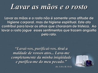 Lavar as mãos e o rosto Lavar as mãos e o rosto não é somente uma atitude de higiene corporal, mas de higiene espiritual. Este ato contribui para lavar os olhos que choraram de tristeza.  Ao lavar o rosto jogue  esses sentimentos que trazem angústia pelo ralo. “ Lavai-vos, purificai-vos,  tirai a maldade de vossos atos... Lava-me completamente da minha iniqüidade e purifica-me do meu pecado.” (Is. 1:16 e Sl. 51:2) 