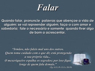 Falar Quando falar, pronuncie  palavras que abençoe a vida de alguém; se vai repreender alguém, faça-o com amor e sabedoria;  fale o necessário e somente  quando tiver algo de bom a acrescentar. “ Irmãos, não faleis mal uns dos outros. Quem toma cuidado com o que diz está protegendo a sua própria vida...  O mexeriqueiro espalha os segredos; por isso fique longe de quem fala demais.” (Tg. 4:11; Pv 13:3 e 20:19) 