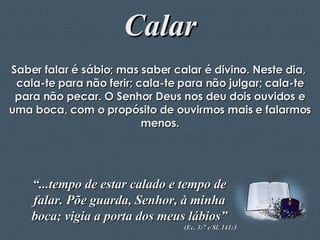 Calar Saber falar é sábio; mas saber calar é divino. Neste dia,  cala-te para não ferir; cala-te para não julgar; cala-te para não pecar. O Senhor Deus nos deu dois ouvidos e uma boca, com o propósito de ouvirmos mais e falarmos menos. “ ...tempo de estar calado e tempo de falar. Põe guarda, Senhor, à minha boca; vigia a porta dos meus lábios” (Ec. 3:7 e Sl. 141:3 