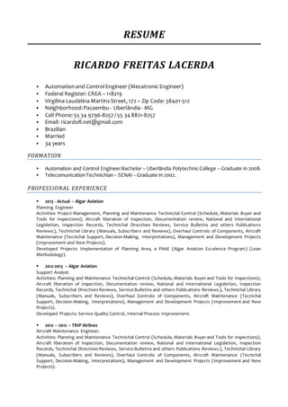 RESUME
RICARDO FREITAS LACERDA
 Automationand ControlEngineer (Mecatronic Engineer)
 Federal Register: CREA – 118219
 Virgilina Laudelina Martins Street, 172 – Zip Code: 38401-512
 Neighborhood:Pacaembu - Uberlândia- MG
 Cell Phone: 55 34 9796-8257 / 55 34 8821-8257
 Email: ricardofl.net@gmail.com
 Brazilian
 Married
 34 years
FORMATION
 Automation and Control EngineerBachelor – Uberlândia Polytechnic College – Graduate in 2008.
 TelecomunicationTechnichian– SENAI– Graduate in 2002.
PROFESSIONAL EXPERIENCE
 2013 - Actual – Algar Aviation
Planning Engineer
Activities: Project Management, Planning and Maintenance Technichal Control (Schedule, Materials Buyer and
Tools for inspections); Aircraft liberation of inspection, Documentation review, National and International
Legisletion, Inspection Records, Technichal Directives Reviews, Service Bulletins and others Publications
Reviews.), Technichal Library (Manuals, Subscribers and Reviews), Overhaul Controlo of Components, Aircraft
Maintenance (Tecnichal Support, Decision-Making, Interpretations), Management and Development Projects
(Improvement and New Projects).
Developed Projects: Implementation of Planning Area, e PAAE (Algar Aviation Excelence Program) (Lean
Methodology).
 2012-2013 – Algar Aviation
Support Analyst.
Activities: Planning and Maintenance Technichal Control (Schedule, Materials Buyer and Tools for inspections);
Aircraft liberation of inspection, Documentation review, National and International Legisletion, Inspection
Records, Technichal Directives Reviews, Service Bulletins and others Publications Reviews.), Technichal Library
(Manuals, Subscribers and Reviews), Overhaul Controlo of Components, Aircraft Maintenance (Tecnichal
Support, Decision-Making, Interpretations), Management and Development Projects (Improvement and New
Projects).
Developed Projects: Service Quality Control, Internal Process Improvement.
 2012 – 2012 – TRIP Airlines
Aircraft Maintenance Engineer.
Activities: Planning and Maintenance Technichal Control (Schedule, Materials Buyer and Tools for inspections);
Aircraft liberation of inspection, Documentation review, National and International Legisletion, Inspection
Records, Technichal Directives Reviews, Service Bulletins and others Publications Reviews.), Technichal Library
(Manuals, Subscribers and Reviews), Overhaul Controlo of Components, Aircraft Maintenance (Tecnichal
Support, Decision-Making, Interpretations), Management and Development Projects (Improvement and New
Projects).
 